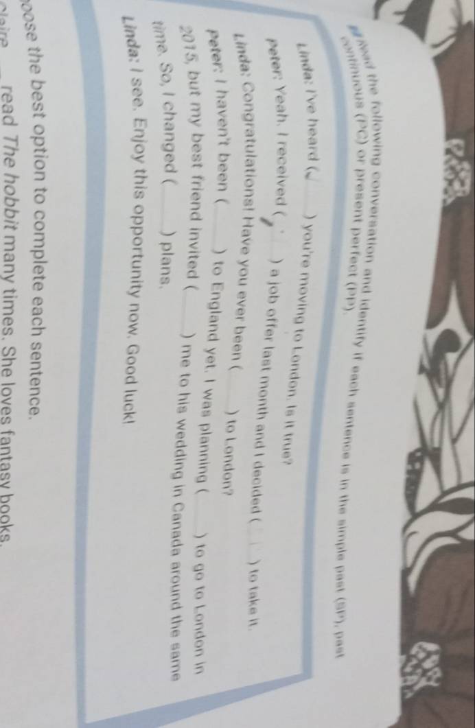 Read the following conversation and identify if each sentence is in the simple past (SP), past 
continuous (PC) or present perfect (PP) 
Linda: I've heard ( _) you're moving to London. Is it true? 
Peter: Yeah. I received ( _) a job offer last month and I decided ( _) to take it. 
Linda: Congratulations! Have you ever been ( ) to London? 
Peter: I haven't been (_ ) to England yet. I was planning ( ) to go to London in 
2015, but my best friend invited ( _) me to his wedding in Canada around the same 
time. So, I changed (_ ) plans. 
Linda: I see. Enjoy this opportunity now. Good luck! 
oose the best option to complete each sentence. 
veire read The hobbit many times. She loves fantasy books.