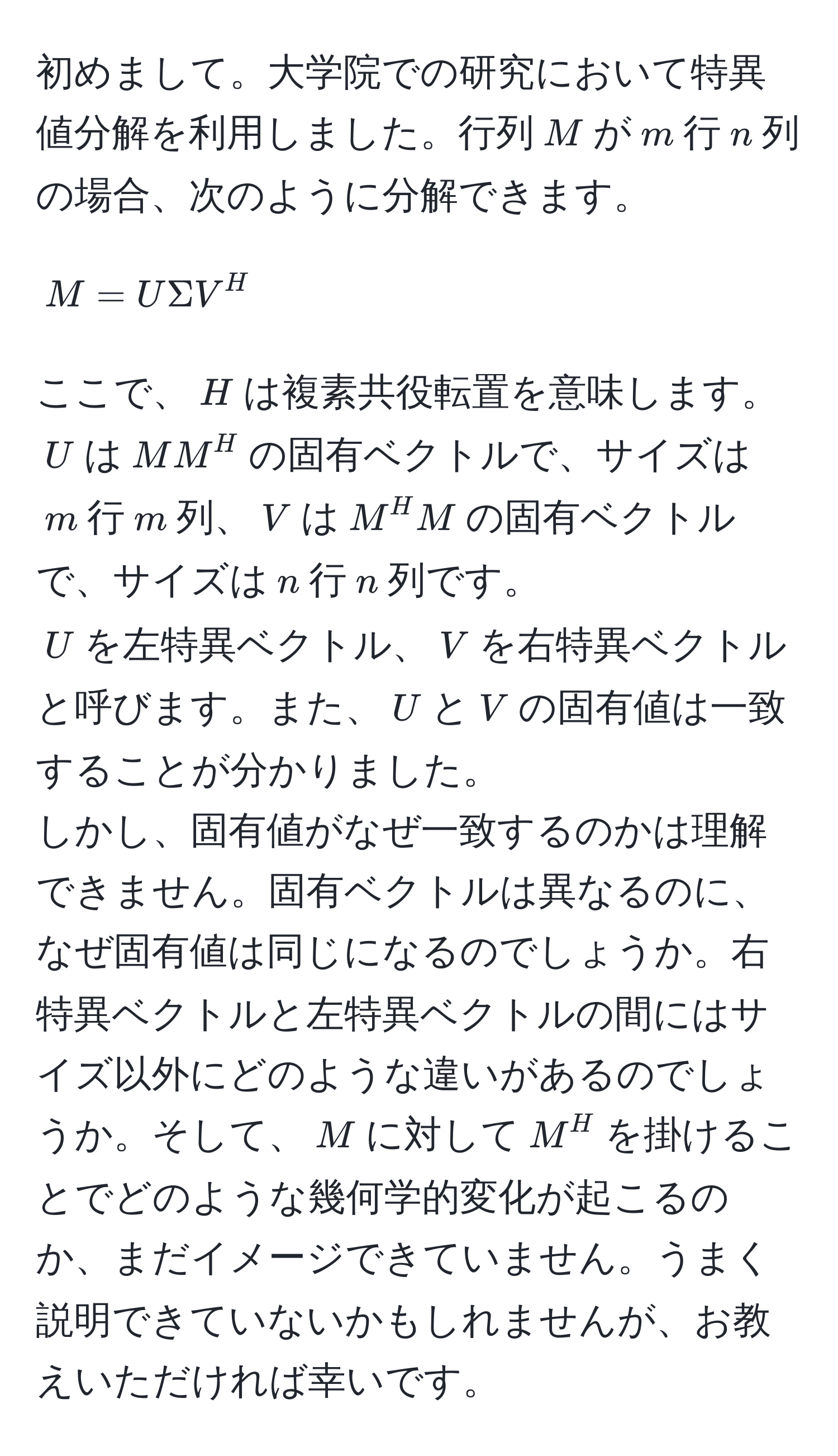 初めまして。大学院での研究において特異値分解を利用しました。行列$M$が$m$行$n$列の場合、次のように分解できます。  
$$M = U Sigma V^H$$  
ここで、$H$は複素共役転置を意味します。  
$U$は$MM^H$の固有ベクトルで、サイズは$m$行$m$列、$V$は$M^H M$の固有ベクトルで、サイズは$n$行$n$列です。  
$U$を左特異ベクトル、$V$を右特異ベクトルと呼びます。また、$U$と$V$の固有値は一致することが分かりました。  
しかし、固有値がなぜ一致するのかは理解できません。固有ベクトルは異なるのに、なぜ固有値は同じになるのでしょうか。右特異ベクトルと左特異ベクトルの間にはサイズ以外にどのような違いがあるのでしょうか。そして、$M$に対して$M^H$を掛けることでどのような幾何学的変化が起こるのか、まだイメージできていません。うまく説明できていないかもしれませんが、お教えいただければ幸いです。