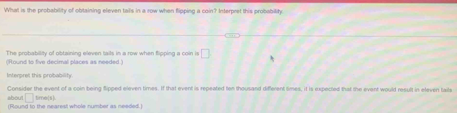 What is the probability of obtaining eleven tails in a row when flipping a coin? Interpret this probability. 
The probability of obtaining eleven tails in a row when flipping a coin is □. 
(Round to five decimal places as needed.) 
Interpret this probability. 
Consider the event of a coin being flipped eleven times. If that event is repeated ten thousand different times, it is expected that the event would result in eleven tails 
about □ time(s) 
(Round to the nearest whole number as needed.)