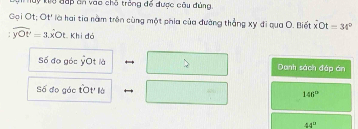 Thuy kuô đấp ăn vào chố trồng đễ được câu đúng. 
Gọi Ot; Ot' là hai tia nằm trên cùng một phía của đường thẳng xy đi qua O. Biết dot xbigcirc t=34°
widehat yOt'=3.widehat xOt. Khi đó 
Số đo góc ỷOt là Danh sách đáp án 
Số đo góc tOt' là
146°
44°