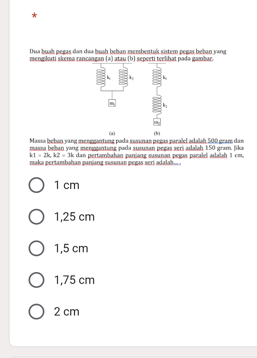 Dua buah pegas dan dua buah beban membentuk sistem pegas beban yang
mengikuti skema rancangan (a) atau (b) seperti terlihat pada gambar.
k_2
k_1
m
k_2
m
(a) (b)
Massa beban yang menggantung pada susunan pegas paralel adalah 500 gram dan
massa beban yang menggantung pada susunan pegas seri adalah 150 gram. Jika
k1=2k, k2=3k dan pertambahan panjang susunan pegas paralel adalah 1 cm,
maka pertambahan panjang susunan pegas seri adalah... .
1 cm
1,25 cm
1,5 cm
1,75 cm
2 cm