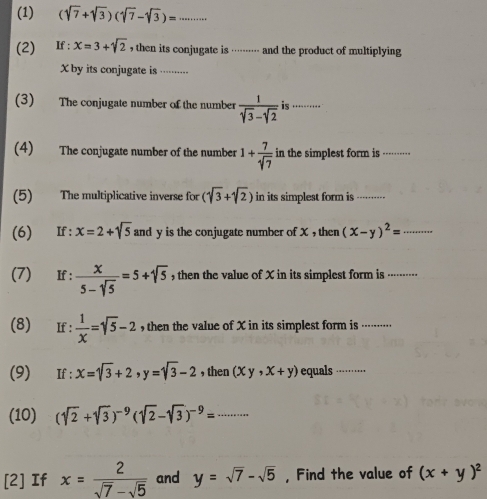 (1) (sqrt(7)+sqrt(3))(sqrt(7)-sqrt(3))=... 
(2) If : x=3+sqrt(2) , then its conjugate is ········· and the product of multiplying 
Xby its conjugate is ....... 
(3) The conjugate number of the number  1/sqrt(3)-sqrt(2)  is ..-··. 
(4) The conjugate number of the number 1+ 7/sqrt(7)  in the simplest form is -······· 
(5) The multiplicative inverse for (sqrt(3)+sqrt(2)) in its simplest form is ...,.,.... 
(6) If : x=2+sqrt(5) and y is the conjugate number of X , then (x-y)^2= 40^(15)
(7) If :  x/5-sqrt(5) =5+sqrt(5) ,then the value of X in its simplest form is ..······· 
(8) €£If :  1/x =sqrt(5)-2 , then the value of X in its simplest form is ..····.. 
(9) If: x=sqrt(3)+2, y=sqrt(3)-2 , then (xy,x+y) equals ·········· 
(10) (sqrt(2)+sqrt(3))^-9(sqrt(2)-sqrt(3))^-9=... 
[2] If x= 2/sqrt(7)-sqrt(5)  and y=sqrt(7)-sqrt(5) , Find the value of (x+y)^2