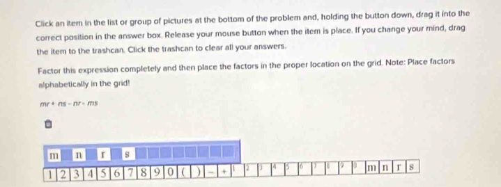 Click an item in the list or group of pictures at the bottom of the problem and, holding the button down, drag it into the 
correct position in the answer box. Release your mouse button when the item is place. If you change your mind, drag 
the item to the trashcan. Click the trashcan to clear all your answers. 
Factor this expression completely and then place the factors in the proper location on the grid. Note: Place factors 
alphabetically in the grid!
mr+ns-nr-ms
m n r s
1 2 3 4 5 6 7 8 9 0 ( ) - + 1 4 5 [6 U 10 m n r s