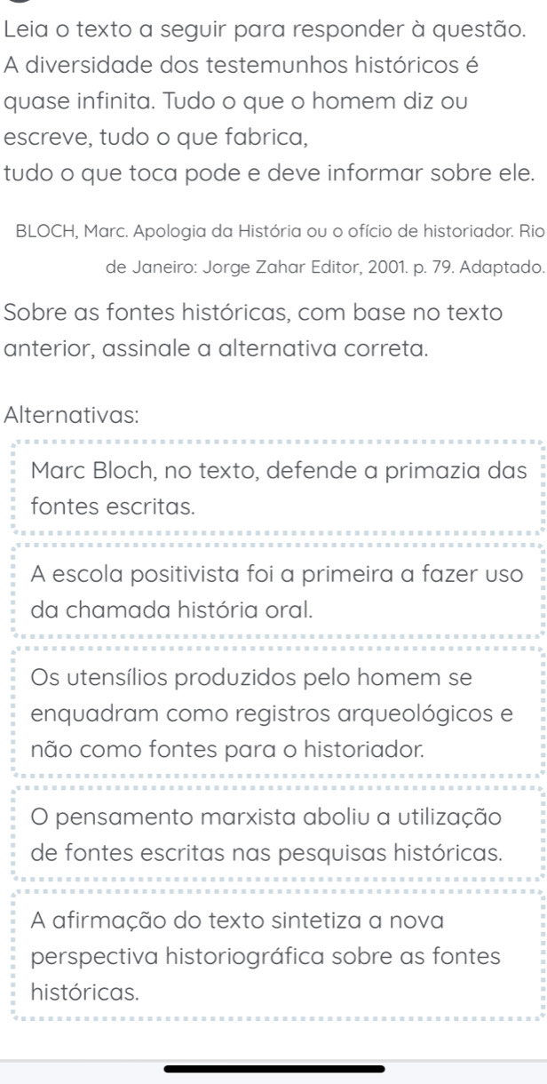 Leia o texto a seguir para responder à questão.
A diversidade dos testemunhos históricos é
quase infinita. Tudo o que o homem diz ou
escreve, tudo o que fabrica,
tudo o que toca pode e deve informar sobre ele.
BLOCH, Marc. Apologia da História ou o ofício de historiador. Rio
de Janeiro: Jorge Zahar Editor, 2001. p. 79. Adaptado.
Sobre as fontes históricas, com base no texto
anterior, assinale a alternativa correta.
Alternativas:
Marc Bloch, no texto, defende a primazia das
fontes escritas.
A escola positivista foi a primeira a fazer uso
da chamada história oral.
Os utensílios produzidos pelo homem se
enquadram como registros arqueológicos e
não como fontes para o historiador.
O pensamento marxista aboliu a utilização
de fontes escritas nas pesquisas históricas.
A afirmação do texto sintetiza a nova
perspectiva historiográfica sobre as fontes
históricas.