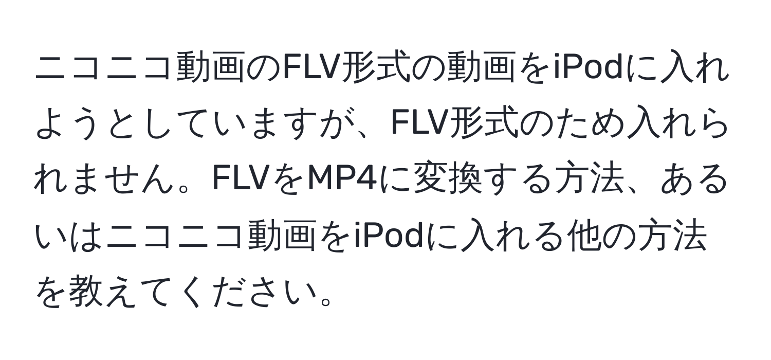 ニコニコ動画のFLV形式の動画をiPodに入れようとしていますが、FLV形式のため入れられません。FLVをMP4に変換する方法、あるいはニコニコ動画をiPodに入れる他の方法を教えてください。