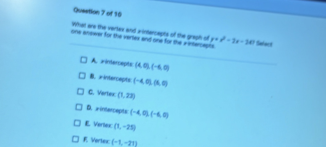 What are the vertex and x-intercepts of the graph of
one answer for the vertex and one for the x -imercepts . y=x^2-2x-241 Sefect
A. xintercepts: (4,0), (-6,0)
B. x intercepts: (-4,0),(6,0)
C. Vertex: (1,23)
D. xintercepts (-4,0),(-6,0)
E. Vertex: (1,-25)
F. Vertex: (-1,-21)