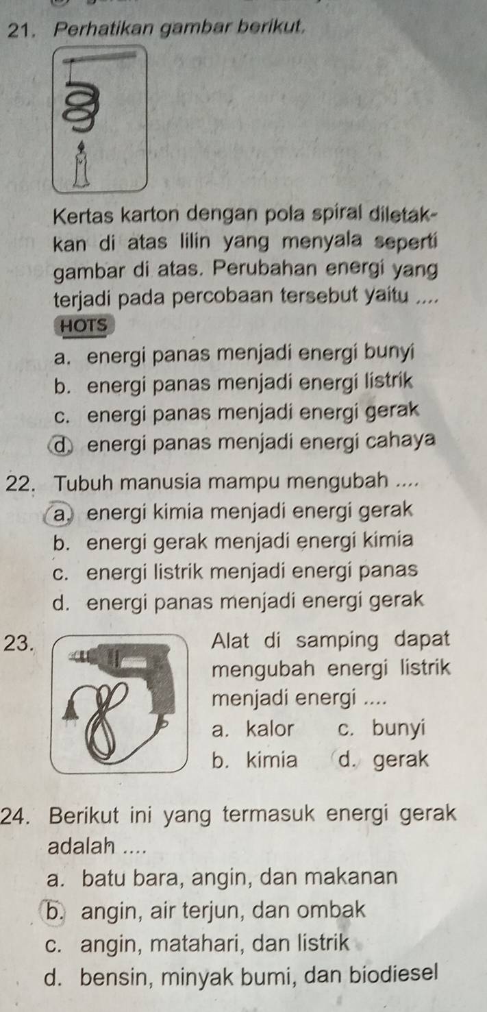 Perhatikan gambar berikut.
Kertas karton dengan pola spiral diletak-
kan di atas lilin yang menyala seperti
gambar di atas. Perubahan energi yang
terjadi pada percobaan tersebut yaitu ....
HOTS
a. energi panas menjadi energi bunyi
b. energi panas menjadi energi listrik
c. energi panas menjadi energi gerak
d energi panas menjadi energi cahaya
22. Tubuh manusia mampu mengubah ...
a. energi kimia menjadi energi gerak
b. energi gerak menjadi energi kimia
c. energi listrik menjadi energi panas
d. energi panas menjadi energi gerak
23.Alat di samping dapat
mengubah energi listrik
menjadi energi ....
a. kalor c. bunyi
b. kimia d. gerak
24. Berikut ini yang termasuk energi gerak
adalah ....
a. batu bara, angin, dan makanan
b. angin, air terjun, dan ombak
c. angin, matahari, dan listrik
d. bensin, minyak bumi, dan biodiesel