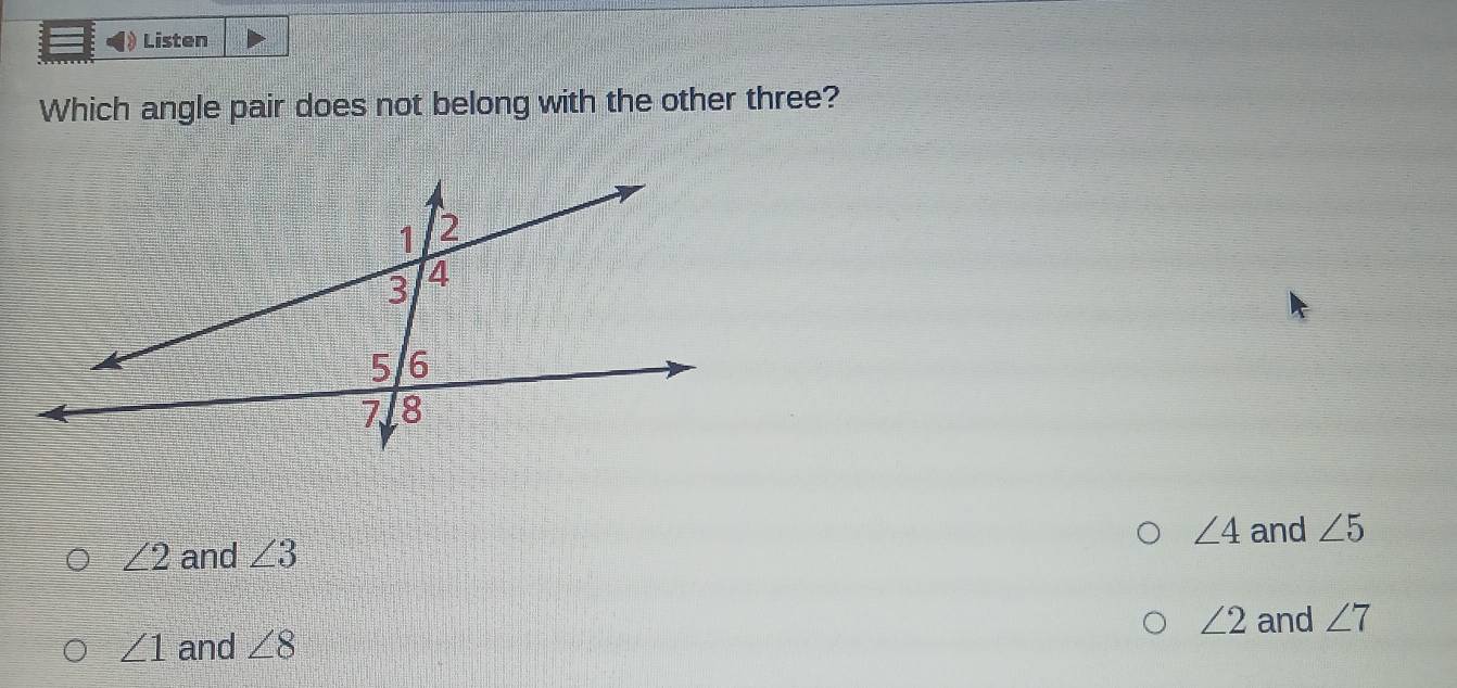 Listen
Which angle pair does not belong with the other three?
∠ 4 and ∠ 5
∠ 2 and ∠ 3
∠ 2 and ∠ 7
∠ 1 and ∠ 8