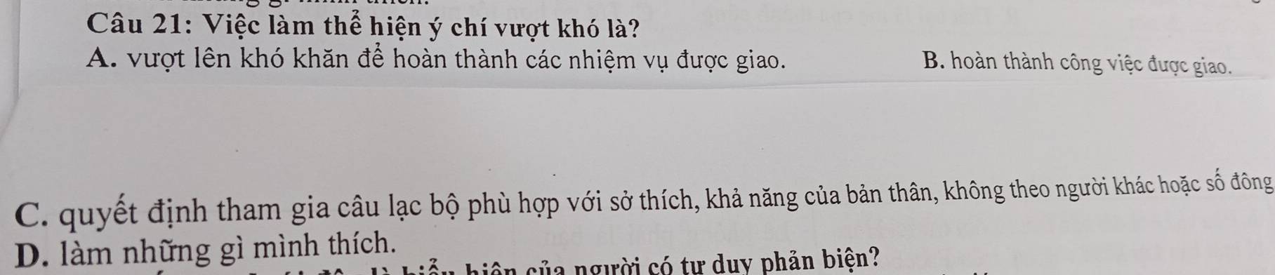 Việc làm thể hiện ý chí vượt khó là?
A. vượt lên khó khăn để hoàn thành các nhiệm vụ được giao. B. hoàn thành công việc được giao.
C. quyết định tham gia câu lạc bộ phù hợp với sở thích, khả năng của bản thân, không theo người khác hoặc số đông
D. làm những gì mình thích.
hiệ n của người có tư duy phản biện?