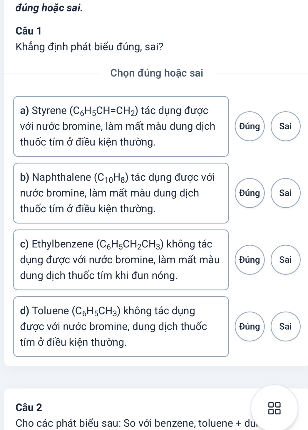 đúng hoặc sai.
Câu 1
Khẳng định phát biểu đúng, sai?
Chọn đúng hoặc sai
a) Styrene (C_6H_5CH=CH_2) tác dụng được
với nước bromine, làm mất màu dung dịch Đúng Sai
thuốc tím ở điều kiện thường.
b) Naphthalene (C_10H_8) tác dụng được với
nước bromine, làm mất màu dung dịch Đúng Sai
thuốc tím ở điều kiện thường.
c) Ethylbenzene (C_6H_5CH_2CH_3) không tác
dụng được với nước bromine, làm mất màu Đúng Sai
dung dịch thuốc tím khi đun nóng.
d) Toluene (C_6H_5CH_3) không tác dụng
được với nước bromine, dung dịch thuốc Đúng Sai
tím ở điều kiện thường.
Câu 2
Cho các phát biểu sau: So với benzene, toluene + du.