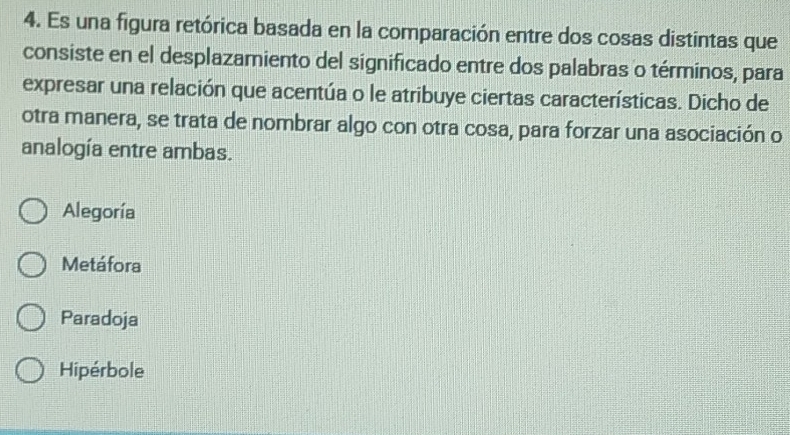 Es una figura retórica basada en la comparación entre dos cosas distintas que
consiste en el desplazamiento del significado entre dos palabras o términos, para
expresar una relación que acentúa o le atribuye ciertas características. Dicho de
otra manera, se trata de nombrar algo con otra cosa, para forzar una asociación o
analogía entre ambas.
Alegoría
Metáfora
Paradoja
Hipérbole