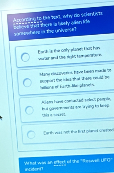 According to the text, why do scientists
believe that there is likely alien life
somewhere in the universe?
Earth is the only planet that has
water and the right temperature.
Many discoveries have been made to
support the idea that there could be
billions of Earth-like planets.
Aliens have contacted select people,
but governments are trying to keep
this a secret.
Earth was not the first planet created
What was an effect of the "Roswell UFO"
incident?