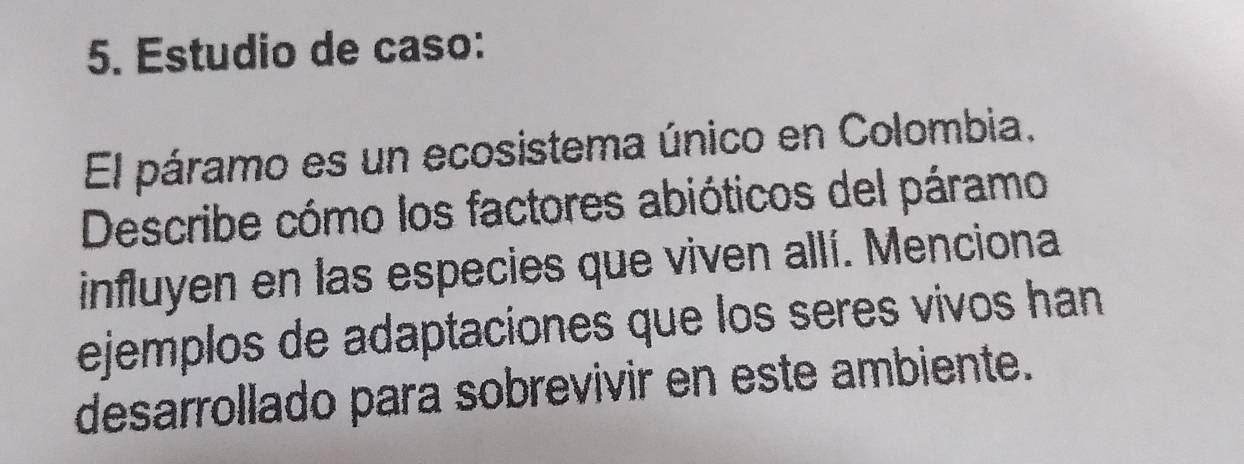 Estudio de caso: 
El páramo es un ecosistema único en Colombia. 
Describe cómo los factores abióticos del páramo 
influyen en las especies que viven allí. Menciona 
ejemplos de adaptaciones que los seres vivos han 
desarrollado para sobrevivir en este ambiente.