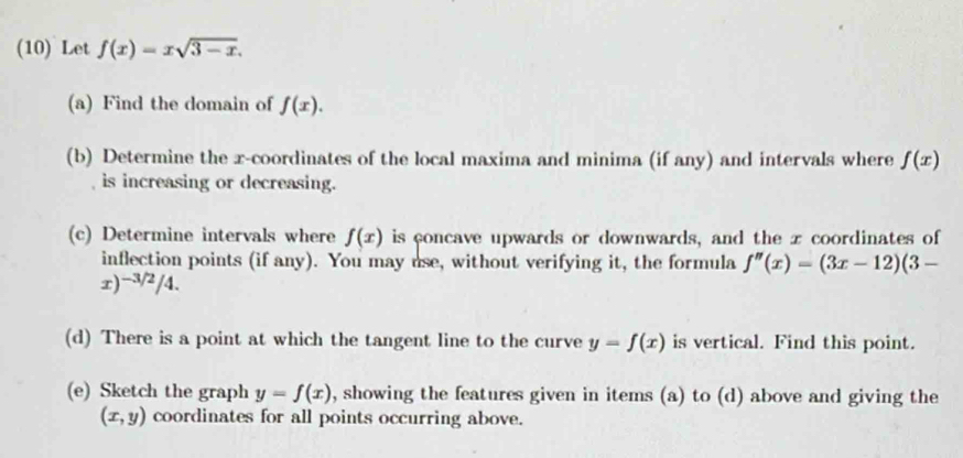 (10) Let f(x)=xsqrt(3-x). 
(a) Find the domain of f(x). 
(b) Determine the x-coordinates of the local maxima and minima (if any) and intervals where f(x)
is increasing or decreasing. 
(c) Determine intervals where f(x) is concave upwards or downwards, and the x coordinates of 
inflection points (if any). You may use, without verifying it, the formula f''(x)=(3x-12)(3-
r) 2/4. / 
(d) There is a point at which the tangent line to the curve y=f(x) is vertical. Find this point. 
(e) Sketch the graph y=f(x) , showing the features given in items (a) to (d) above and giving the
(x,y) coordinates for all points occurring above.