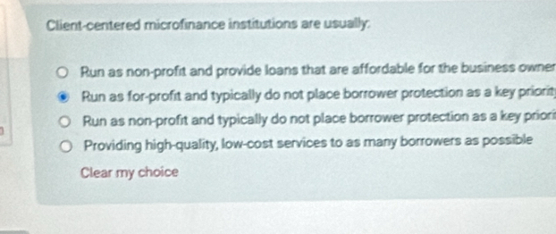 Client-centered microfinance institutions are usually:
Run as non-profit and provide loans that are affordable for the business owner
Run as for-profit and typically do not place borrower protection as a key priorit
Run as non-profit and typically do not place borrower protection as a key priori
Providing high-quality, low-cost services to as many borrowers as possible
Clear my choice