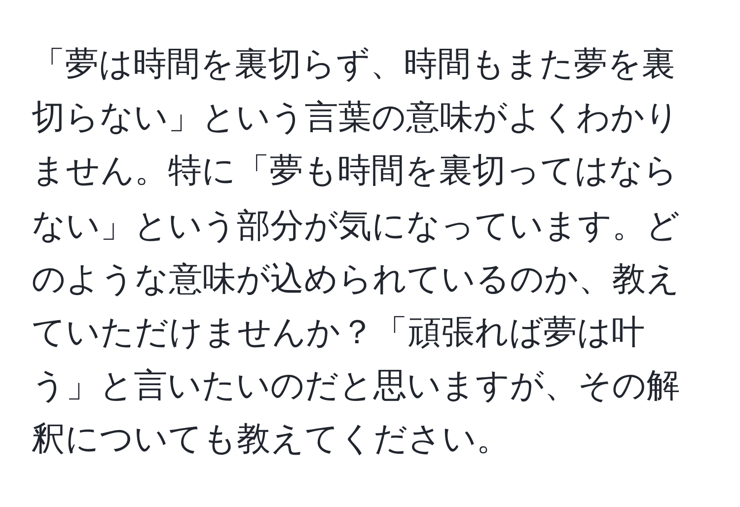 「夢は時間を裏切らず、時間もまた夢を裏切らない」という言葉の意味がよくわかりません。特に「夢も時間を裏切ってはならない」という部分が気になっています。どのような意味が込められているのか、教えていただけませんか？「頑張れば夢は叶う」と言いたいのだと思いますが、その解釈についても教えてください。