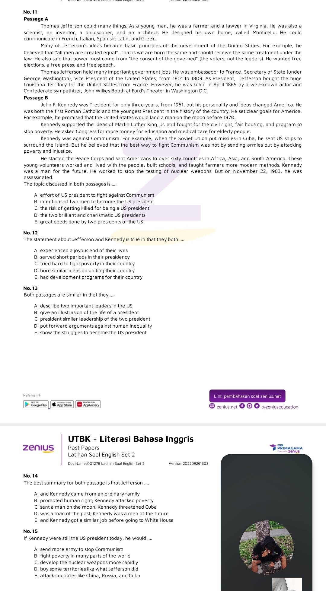 No. 11
Passage A
Thomas Jefferson could many things. As a young man, he was a farmer and a lawyer in Virginia. He was also a
scientist, an inventor, a philosopher, and an architect. He designed his own home, called Monticello. He could
communicate in French, Italian, Spanish, Latin, and Greek.
Many of Jefferson's ideas became basic principles of the government of the United States. For example, he
believed that “all men are created equal”. That is we are born the same and should receive the same treatment under the
law. He also said that power must come from “the consent of the governed” (the voters, not the leaders). He wanted free
Thomas Jefferson held many important government jobs. He was ambassador to France, Secretary of State (under
George Washington), Vice President of the United States, from 1801 to 1809. As President, Jefferson bought the huge
Louisiana Territory for the United States from France. However, he was killed in April 1865 by a well-known actor and
Confederate sympathizer, John Wilkes Booth at Ford’s Theater in Washington D.C
Passage B
John F. Kennedy was President for only three years, from 1961, but his personality and ideas changed America. He
was both the first Roman Catholic and the youngest President in the history of the country. He set clear goals for America.
For example, he promised that the United States would land a man on the moon before 1970.
Kennedy supported the ideas of Martin Luther King, Jr. and fought for the civil right, fair housing, and program to
stop poverty. He asked Congress for more money for education and medical care for elderly people.
Kennedy was against Communism. For example, when the Soviet Union put missiles in Cuba, he sent US ships to
surround the island. But he believed that the best way to fight Communism was not by sending armies but by attacking
poverty and injustice.
He started the Peace Corps and sent Americans to over sixty countries in Africa, Asia, and South America. These
young volunteers worked and lived with the people, built schools, and taught farmers more modern methods. Kennedy
was a man for the future. He worked to stop the testing of nuclear weapons. But on November 22, 1963, he was
a ssa ssinated .
The topic discussed in both passages is ....
B. intentions of two men to become the US president
C. the risk of getting killed for being a US president
D. the two brilliant and charismatic US presidents
E. great deeds done by two presidents of the US
No. 12
The statement about Jefferson and Kennedy is true in that they both ....
B. served short periods in their presidency
C. tried hard to fight poverty in their country
D. bore similar ideas on uniting their country
E. had development programs for their country
No. 13
Both passages are similar in that they ....
B. give an illustrasion of the life of a president
C. president similar leadership of the two president
D. put forward arguments against human inequality
E. show the struggles to become the US president
Link pembahasan soal zenius.net
● App Store  ppGallery zenius.net o @zeniuseducation
UTBK - Literasi Bahasa Inggris
zenius Past Papers PRIMAGAMA
Latihan Soal English Set 2
Doc Name:001278 Latihan Soal English Set 2 Version : 202209261303
No. 14
The best summary for both passage is that Jefferson ....
B. promoted human right; Kennedy attacked poverty
C. sent a man on the moon; Kennedy threatened Cuba
D. was a man of the past; Kennedy was a men of the future
E. and Kennedy got a similar job before going to White House
No. 15
If Kennedy were still the US president today, he would ...
B. fight poverty in many parts of the world
C. develop the nuclear weapons more rapidly
D. buy some territories like what Jefferson did
E. attack countries like China, Russia, and Cuba