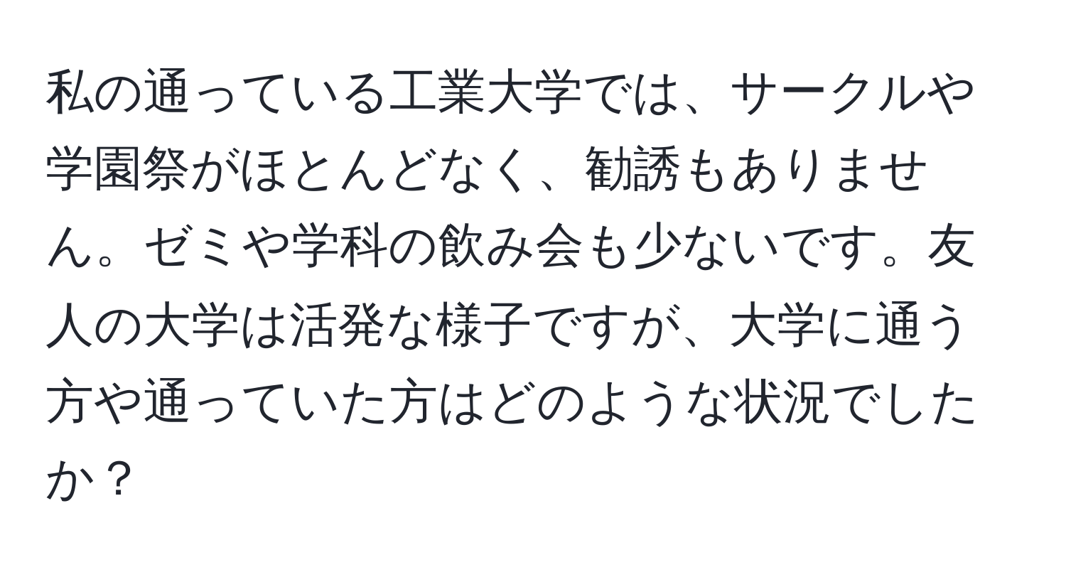 私の通っている工業大学では、サークルや学園祭がほとんどなく、勧誘もありません。ゼミや学科の飲み会も少ないです。友人の大学は活発な様子ですが、大学に通う方や通っていた方はどのような状況でしたか？