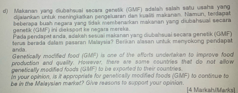 Makanan yang diubahsuai secara genetik (GMF) adalah salah satu usaha yang 
dijalankan untuk meningkatkan pengeluaran dan kualiti makanan. Namun, terdapat 
beberapa buah negara yang tidak membenarkan makanan yang diubahsuai secara 
genetik (GMF) ini dieksport ke negara mereka. 
Pada pendapat anda, adakah sesüai makanan yang diubahsuai secara genetik (GMF) 
terus berada dalam pasaran Malaysia? Berikan alasan untuk menyokong pendapat 
anda. 
Genetically modified food (GMF) is one of the efforts undertaken to improve food 
production and quality. However, there are some countries that do not allow 
genetically modified foods (GMF) to be exported to their countries. 
In your opinion, is it appropriate for genetically modified foods (GMF) to continue to 
be in the Malaysian market? Give reasons to support your opinion. 
[4 Markah/Marks]