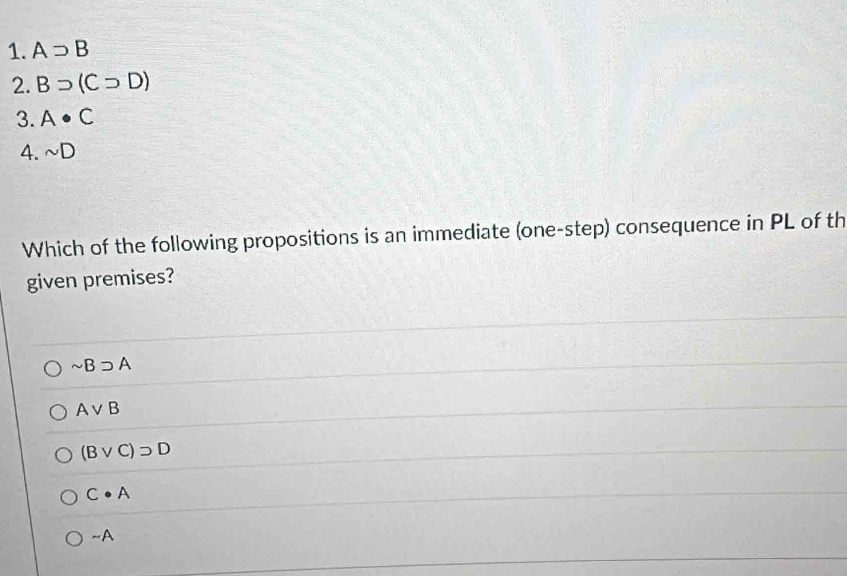 Asupset B
2. Bsupset (Csupset D)
3. A· C
4. sim D
Which of the following propositions is an immediate (one-step) consequence in PL of th
given premises?
sim Bsupset A
Avee B
(Bvee C)supset D
C· A
sim A