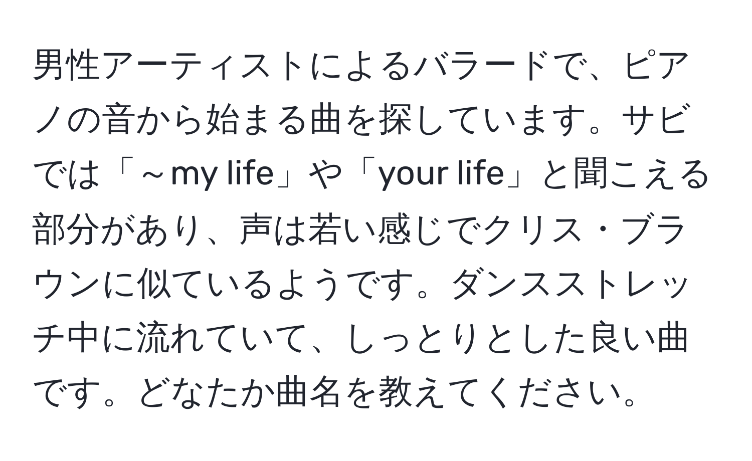 男性アーティストによるバラードで、ピアノの音から始まる曲を探しています。サビでは「～my life」や「your life」と聞こえる部分があり、声は若い感じでクリス・ブラウンに似ているようです。ダンスストレッチ中に流れていて、しっとりとした良い曲です。どなたか曲名を教えてください。