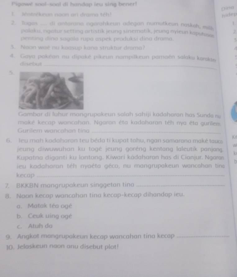 Pigowé soal-soal di handap ieu sing bener!
Dina
1. Jéntrékeun noon ari drama téh!
hidep
L
2. Tugas .... di antarona ngarohkeun adegan numutkeun naskah, milik 2
palaku, ngatur setting artistik jeung sinematik, jeung nyieun kaputusæ
penting dina sagola rupa aspek produksi dina drama. 3
3. Noon waë nu kaasup kana struktur drama?
4. Gaya pakéan nu dipaké pikeun nampilkeun pamaén salaku karakter
disebut_
5
Gambar di luhur mangrupakeun salah sahiji kadaharan has Sunda nu
maké kecap wancahan. Ngaran éta kadaharan téh nya éta gurilem.
Gurilem wancahan tina_
Ke
6. leu mah kadaharon teu béda ti kupat tahu, ngan samarana maké tauc
W
jeung diwuwuhan ku togé jeung goréng kentang laleutik panjang. k
Kupatna diganti ku lontong. Kiwari kádaharan has di Cianjur. Ngaran b
ieu kadaharan téh nyaéta géco, nu mangrupakeun wancahan tina
kecap_
7. BKKBN mangrupakeun singgetan tina_
8. Naon kecap wancahan tina kecap-kecap dihandap ieu.
a. Matak téa ogé
b. Ceuk uing ogé
c. Atuh do
9. Angkot mangrupakeun kecap wancahan tina kecap_
10. Jelaskeun naon anu disebut plot!