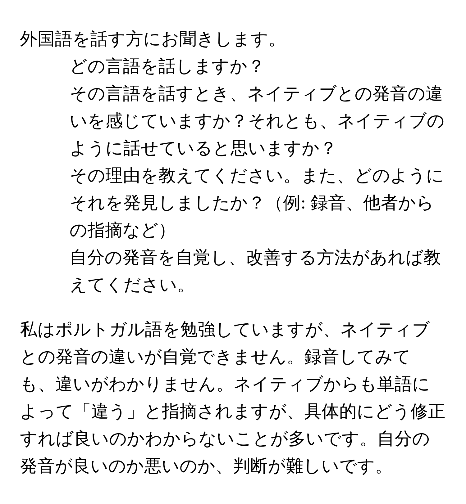 外国語を話す方にお聞きします。  
1) どの言語を話しますか？  
2) その言語を話すとき、ネイティブとの発音の違いを感じていますか？それとも、ネイティブのように話せていると思いますか？  
3) その理由を教えてください。また、どのようにそれを発見しましたか？例: 録音、他者からの指摘など  
4) 自分の発音を自覚し、改善する方法があれば教えてください。  

私はポルトガル語を勉強していますが、ネイティブとの発音の違いが自覚できません。録音してみても、違いがわかりません。ネイティブからも単語によって「違う」と指摘されますが、具体的にどう修正すれば良いのかわからないことが多いです。自分の発音が良いのか悪いのか、判断が難しいです。