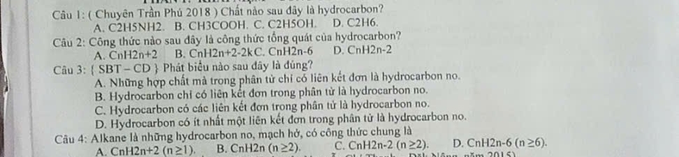 ( Chuyên Trần Phú 2018 ) Chất nào sau đây là hydrocarbon?
A. C2H5NH2. B. CH3COOH. C. C2H5OH. D. C2H6.
Câu 2: Công thức nào sau đây là công thức tổng quát của hydrocarbon?
A. CnH2n+2 B. CnH2n+2-2kC CnH2n-6 D. CnH2n-2
Câu 3:  SBT-CD 9 Phát biểu nào sau đây là đúng?
A. Những hợp chất mà trong phân tử chỉ có liên kết đơn là hydrocarbon no.
B. Hydrocarbon chỉ có liên kết đơn trong phân tử là hydrocarbon no.
C. Hydrocarbon có các liên kết đơn trong phân tử là hydrocarbon no.
D. Hydrocarbon có ít nhất một liên kết đơn trong phân tử là hydrocarbon no.
* Câu 4: Alkane là những hydrocarbon no, mạch hở, có công thức chung là
A. CnH2n+2(n≥ 1). B. Cnl 12n (n≥ 2). C. CnH2n-2(n≥ 2). D. CnH2n-6(n≥ 6).