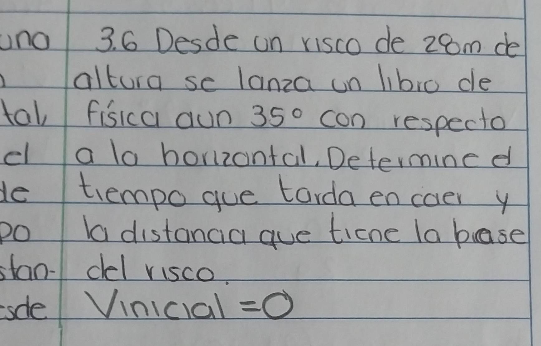 uno 3. 6 Desde on visco de 28m de 
altura se lanza un libro de 
tal fisica aun 35° con respecto 
el a la horizontal, Determine d 
de trempo gue torda encoer y 
po la distancia aue ticne la base 
stan- del visco. 
sdle Vinicial =0