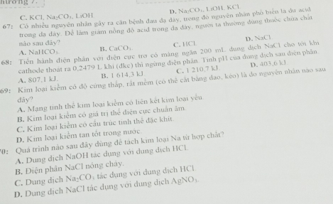 mtởng 7
C. KCl, Na₂CO₄, LiOH D. Na₂CO₄, LiOH, KCl
67: Có nhiều nguyên nhân gây ra căn bệnh đau đạ dày, trong đó nguyên nhân phố biển là du acid
trong đa dây. Để làm giám nồng độ acid trong đa dây, người ta thường đùng thuộc chứa chất
D. NaCl
nào sau đây? C. HCl
A. NaHCO₃ B, CaCO;
68: Tiến hành điện phân với điện cực trợ có mảng ngăn 200 mL dung dịch NaCl cho tới khi
cathode thoát ra 0,2479 L khi (đkc) thì ngừng điện phần. Tính pH của dụng địch sau diện phân
A, 807, 1 kJ. B. 1 614, 3 kJ C. 1 210.7 kJ
69: Kim loại kiểm có độ cứng thắp, rất mềm (có thể cất bằng đao, kéo) là do nguyên nhân nào sau D. 403, 6 kJ
dây?
A. Mạng tinh thể kim loại kiểm có liên kết kim loại yêu
B. Kim loại kiểm có giá trị thể điện cực chuẩn âm
C. Kim loại kiểm có cầu trúc tinh thể đặc khít
D. Kim loại kiểm tan tốt trong nước.
70: Quá trình nào sau đây dùng để tách kim loại Na từ hợp chất?
A. Dung dịch NaOH tác dụng với dụng dịch HCl
B. Điện phân NaCl nóng chây.
C. Dung dịch
AgNO_3
D. Dụng dịch NaCl tác dụng với dụng dịch Na_2CO_2 tác dụng với dụng dịch HCl