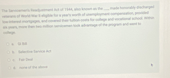 The Servicemen's Readjustment Act of 1944, also known as the _made honorably discharged
veterans of World War II eligible for a year's worth of unemployment compensation, provided
low-interest mortgages, and covered their tuition costs for college and vocational school. Within
six years, more then two million servicemen took advantage of the program and went to
college.
a. Gl Bill
b. Selective Service Act
c. Fair Deal
d. none of the above