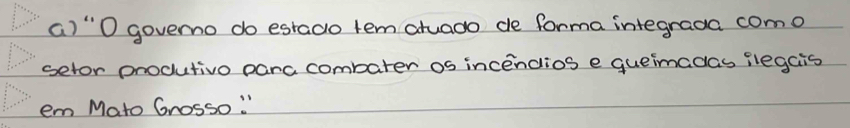 () "O governo do estado tem atuado de forma integrada como 
setor produtivo parc combater os incendios e queimadas ilegcis 
em Mato Grosso. "