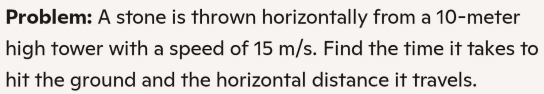 Problem: A stone is thrown horizontally from a 10-meter
high tower with a speed of 15 m/s. Find the time it takes to 
hit the ground and the horizontal distance it travels.