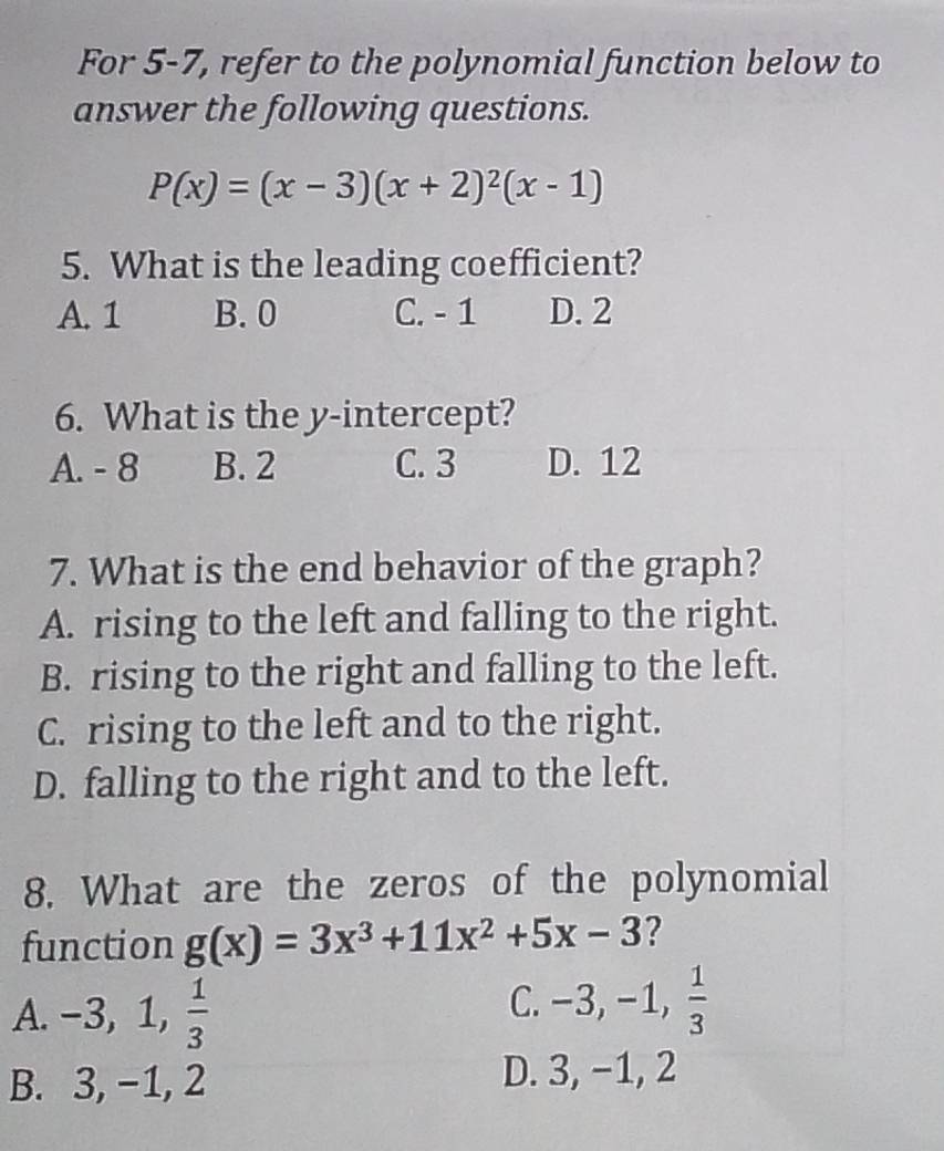 For 5-7, refer to the polynomial function below to
answer the following questions.
P(x)=(x-3)(x+2)^2(x-1)
5. What is the leading coefficient?
A. 1 B. 0 C. - 1 D. 2
6. What is the y-intercept?
A. - 8 B. 2 C. 3 D. 12
7. What is the end behavior of the graph?
A. rising to the left and falling to the right.
B. rising to the right and falling to the left.
C. rising to the left and to the right.
D. falling to the right and to the left.
8. What are the zeros of the polynomial
function g(x)=3x^3+11x^2+5x-3 ?
A. -3, 1,  1/3 
C. - -3, -1,  1/3 
B. 3, -1, 2
D. 3, −1, 2