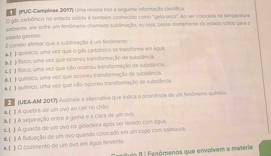 (PUC-Campinas 2017) Uma revista traz a seguinte informação científica:
O gás carbônico no estado sólido é também conhecido como "gelo-seco". Ao ser colocado na temperatura
ambiente, ele sofre um fenômeno chamado sublimação, ou seja, passa diretamente do estado sólido para o
estado gasoso.
É correto afirmar que a sublimação é um fenômeno:
a. ( ) químico, uma vez que o gás carbônico se transforma em água.
b. ( ) físico, uma vez que ocorreu transformação de substância.
c. ( ) físico, uma vez que não ocorreu transformação de substância.
d. ( ) químico, uma vez que ocorreu transformação de substância.
e. ( ) químico, uma vez que não ocorreu transformação de substância.
2 (UEA-AM 2017) Assinale a alternativa que indica a ocorrência de um fenômeno químico.
a. ( ) A quebra de um ovo ao cair no chão.
b. ( ) A separação entre a gema e a clara de um ovo.
c. ( ) A guarda de um ovo na geladeira após ser lavado com água.
d. ( ) A flutuação de um ovo quando colocado em um copo com salmoura.
e. ( ) O cozimento de um ovo em água fervente.
Canítulo 8 | Fenômenos que envolvem a matéria