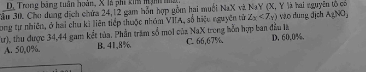 D. Trong bảng tuân hoàn, X là phi kim Mạnh hất
âu 30. Cho dung dịch chứa 24, 12 gam hỗn hợp gồm hai muối NaX và NaY (X, Y là hai nguyên tô có
Long tự nhiên, ở hai chu kì liên tiếp thuộc nhóm VIIA, số hiệu nguyên tử Z_X vào dung dịch AgNO_3
Tư), thu được 34,44 gam kết tủa. Phần trăm số mol của NaX trong hỗn hợp ban đầu là
A. 50,0%. B. 41,8%. C. 66,67%. D. 60,0%.