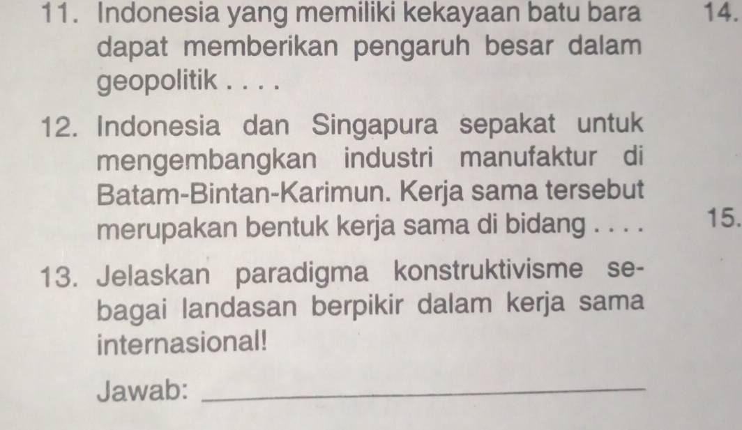 Indonesia yang memiliki kekayaan batu bara 14. 
dapat memberikan pengaruh besar dalam 
geopolitik . . . . 
12. Indonesia dan Singapura sepakat untuk 
mengembangkan industri manufaktur di 
Batam-Bintan-Karimun. Kerja sama tersebut 
merupakan bentuk kerja sama di bidang . . . . 15. 
13. Jelaskan paradigma konstruktivisme se- 
bagai landasan berpikir dalam kerja sama 
internasional! 
Jawab:_