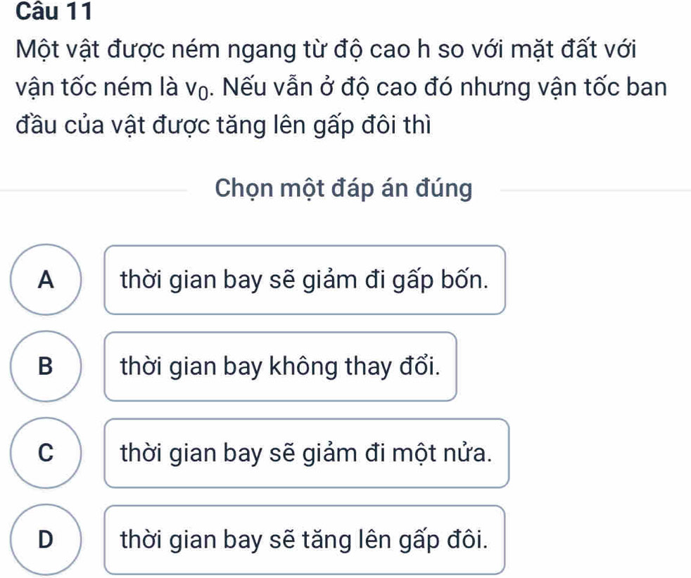 Một vật được ném ngang từ độ cao h so với mặt đất với
vận tốc ném là V_0. Nếu vẫn ở độ cao đó nhưng vận tốc ban
đầu của vật được tăng lên gấp đôi thì
Chọn một đáp án đúng
A thời gian bay sẽ giảm đi gấp bốn.
B thời gian bay không thay đổi.
C thời gian bay sẽ giảm đi một nửa.
D thời gian bay sẽ tăng lên gấp đôi.