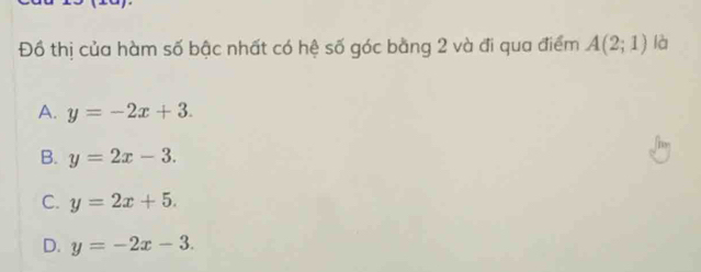 Đồ thị của hàm số bậc nhất có hệ số góc bằng 2 và đi qua điểm A(2;1) là
A. y=-2x+3.
B. y=2x-3.
C. y=2x+5.
D. y=-2x-3.