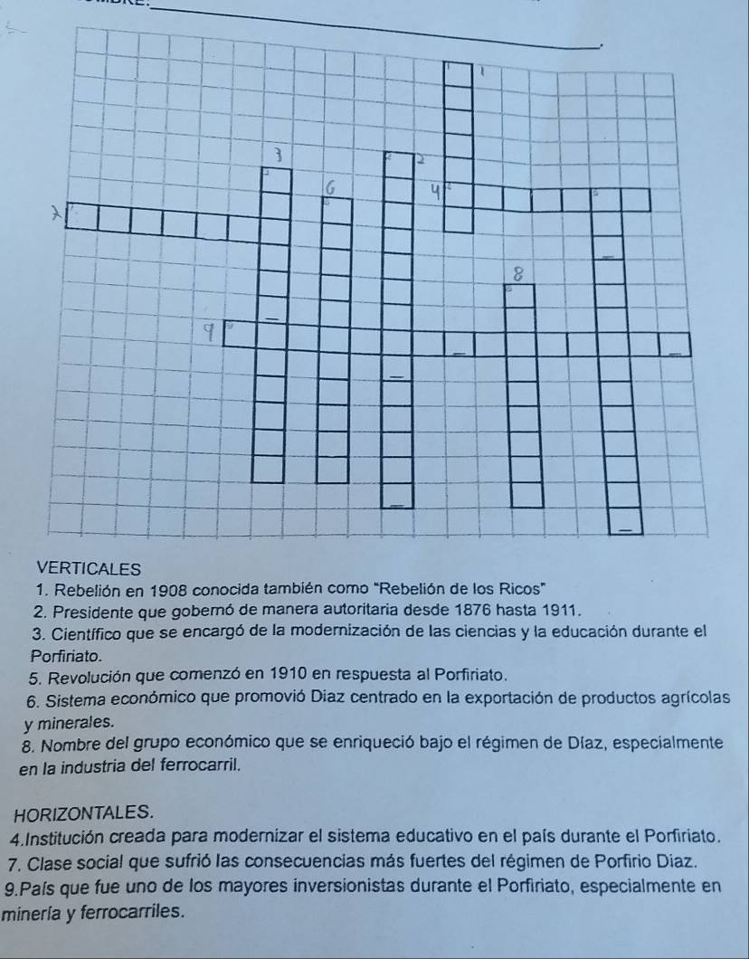 Presidente que gobernó de manera autoritaria desde 1876 hasta 1911. 
3. Científico que se encargó de la modernización de las ciencias y la educación durante el 
Porfiriato. 
5. Revolución que comenzó en 1910 en respuesta al Porfiriato. 
6. Sistema económico que promovió Diaz centrado en la exportación de productos agrícolas 
y minerales. 
8. Nombre del grupo económico que se enriqueció bajo el régimen de Díaz, especialmente 
en la industria del ferrocarril. 
HORIZONTALES. 
4.Institución creada para modernizar el sistema educativo en el país durante el Porfiriato. 
7. Clase social que sufrió las consecuencias más fuertes del régimen de Porfirio Diaz. 
9.País que fue uno de los mayores inversionistas durante el Porfiriato, especialmente en 
minería y ferrocarriles.