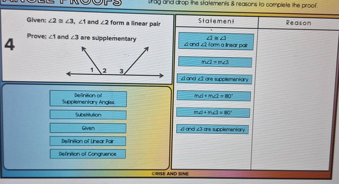 Drag and drop the statements & reasons to complete the proof.
Given: ∠ 2≌ ∠ 3, ∠ 1 and ∠ 2 form a linear pair Statement Reason
Prove;
4 ∠ 1 and ∠ 3 are supplementary ∠ 2≌ ∠ 3
zl and ∠ 2 Form a linear pair
m∠ 2=m∠ 3
and ∠ 2 are supplementary
Definition of m∠ 1+m∠ 2=180°
Supplementary Angles
Substitution
m∠ I+m∠ 3=180°
Given ∠ and ∠ 3 are supplementary
Definition of Linear Pair
Definition of Congruence
©RISE AND SINE