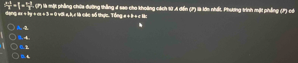 : (x-1)/2 = y/1 = (z-2)/2  F. (P) là mặt phầng chứa đường thẳng # sao cho khoảng cách từ A đến (P) là lớn nhất. Phương trình mặt phầng (P) có
dạng ax+by+cz+3=0 với #, b, c là các số thực. Tổng a+b+c là:
A. -2.
B. -4.
C. 2.
D. 4.