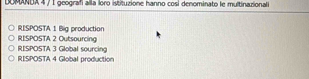 DOMANDA 4 / I geografi alla loro istituzione hanno così denominato le multinazionali
RISPOSTA 1 Big production
RISPOSTA 2 Outsourcing
RISPOSTA 3 Global sourcing
RISPOSTA 4 Global production