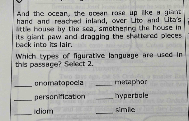 And the ocean, the ocean rose up like a giant 
hand and reached inland, over Lito and Lita's 
little house by the sea, smothering the house in 
its giant paw and dragging the shattered pieces 
back into its lair. 
Which types of figurative language are used in 
this passage? Select 2. 
_onomatopoeia _metaphor 
_personification _hyperbole 
_ 
idiom _simile