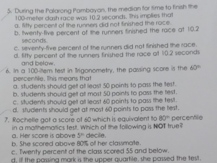 During the Palarong Pambayan, the median for time to finish the
100-meter dash race was 10.2 seconds. This implies that
a. fifty percent of the runners did not finished the race.
b. twenty-five percent of the runners finished the race at 10.2
seconds.
c. seventy-five percent of the runners did not finished the race.
d. fifty percent of the runners finished the race at 10.2 seconds
and below.
6. In a 100 -item test in Trigonometry, the passing score is the 60^(th)
percentile. This means that
a. students should get at least 50 points to pass the test.
b. students should get at most 50 points to pass the test.
c. students should get at least 60 points to pass the test.
d. students should get at most 60 points to pass the test.
7. Rochelle got a score of 60 which is equivalent to 80^(th) percentile
in a mathematics test. Which of the following is NOT true?
a. Her score is above 5^(th) decile.
b. She scored above 80% of her classmate.
c. Twenty percent of the class scored 55 and below.
d. If the passing mark is the upper quartile, she passed the test.