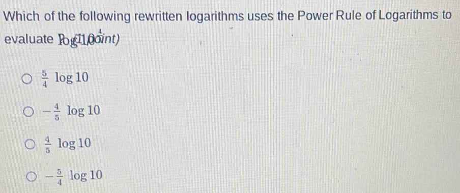 Which of the following rewritten logarithms uses the Power Rule of Logarithms to
evaluate log 0oint)
 5/4 log 10
- 4/5 log 10
 4/5 log 10
- 5/4 log 10