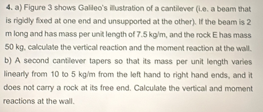 Figure 3 shows Galileo's illustration of a cantilever (i.e. a beam that 
is rigidly fixed at one end and unsupported at the other). If the beam is 2
m long and has mass per unit length of 7.5 kg/m, and the rock E has mass
50 kg, calculate the vertical reaction and the moment reaction at the wall. 
b) A second cantilever tapers so that its mass per unit length varies 
linearly from 10 to 5 kg/m from the left hand to right hand ends, and it 
does not carry a rock at its free end. Calculate the vertical and moment 
reactions at the wall.