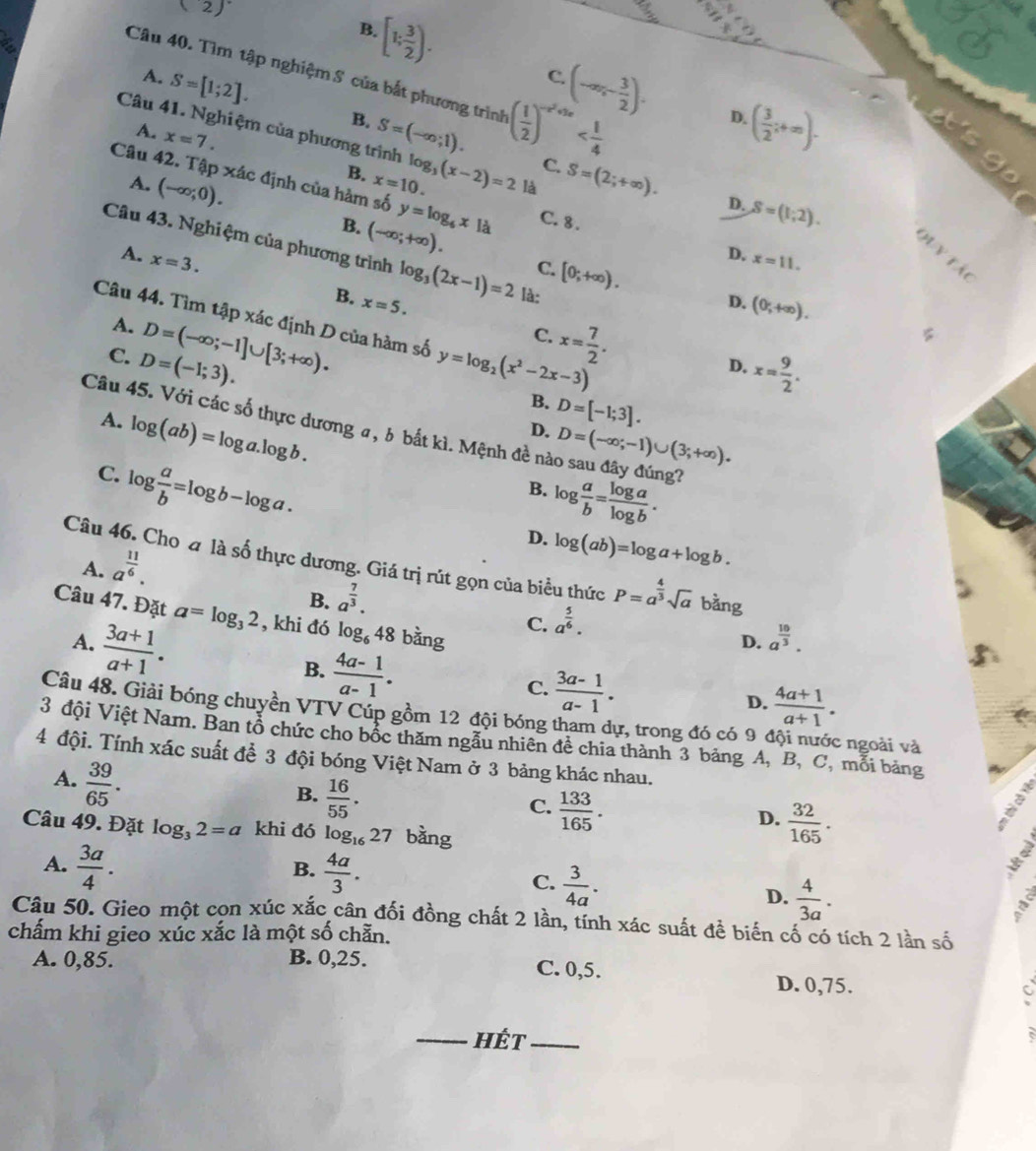 (2)
[1; 3/2 ).
B.
Câu 40. Tìm tập nghiệm S của bắt phương trình ( 1/2 )^-x^2+2x
C.
A. S=[1;2]. B.
(-∈fty ,- 3/2 ). D.
Câu 41. Nghiệm của phương trình S=(-∈fty ;1). ( 3/2 ;+∈fty ).
A. x=7.
C.
A. (-∈fty ;0).
B. x=10. log _3(x-2)=2 là S=(2;+∈fty ).
Câu 42. Tập xác định của hàm số y=log _6x|d C.8 . D. x=11.
D. S=(1,2).
B. (-∈fty ;+∈fty ). C. [0;+∈fty ).
Câu 43. Nghiệm của phương trình log _3(2x-1)=2 là:
A. x=3.
∠
B. x=5.
D. (0;+∈fty ).
Câu 44. Tìm tập xác định D của hàm số y=log _2(x^2-2x-3)
A.
C. D=(-1;3). D=(-∈fty ;-1]∪ [3;+∈fty ).
x= 7/2 .
C.
x= 9/2 .
D.
B. D=[-1;3].
A. log (ab)=log a.log b.
Câu 45. Với các số thực dương σ, δ bắt kì. Mệnh đề nào sau đây đúng?
D. D=(-∈fty ;-1)∪ (3;+∈fty ).
C. log  a/b =log b-log a.
B. log  a/b = log a/log b .
D. log (ab)=log a+log b.
A. a^(frac 11)6.
Câu 46. Chođ là số thực dương. Giá trị rút gọn của biểu thức P=a^(frac 4)3sqrt(a) bàng
B. a^(frac 7)3.
Câu 47. Đặt a=log _32 , khi đó log _648 bằng
A.  (3a+1)/a+1 .
C. a^(frac 5)6.
D. a^(frac 10)3.
B.  (4a-1)/a-1 .
C.  (3a-1)/a-1 . D.  (4a+1)/a+1 .
Câu 48. Giải bóng chuyền VTV Cúp gồm 12 đội bóng tham dự, trong đó có 9 đội nước ngoài và
3 đội Việt Nam. Ban tổ chức cho bốc thăm ngẫu nhiên đề chia thành 3 bảng A, B, C, mỗi bảng
4 đội. Tính xác suất để 3 đội bóng Việt Nam ở 3 bảng khác nhau.
A.  39/65 .
B.  16/55 .
C.  133/165 .
D.  32/165 .
Câu 49. Đặt log _32=a khi đó log _1627 bàng
B.
A.  3a/4 .  4a/3 . C.  3/4a .
D.  4/3a .
Câu 50. Gieo một cọn xúc xắc cân đối đồng chất 2 lần, tính xác suất để biến cố có tích 2 lần số
chấm khi gieo xúc xắc là một số chẵn.
A. 0,85. B. 0,25. C. 0,5. D. 0,75.
C
_hét_