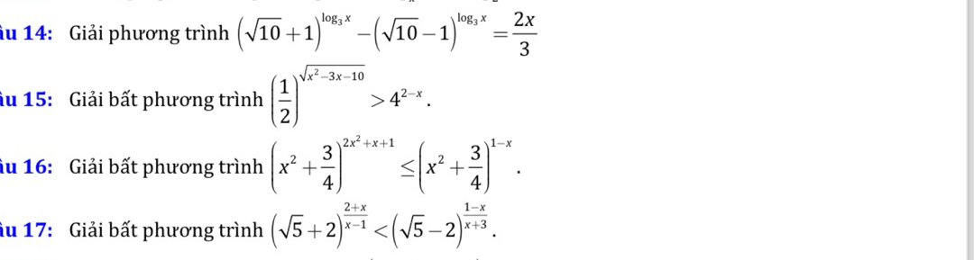 âu 14: Giải phương trình (sqrt(10)+1)^log _3x-(sqrt(10)-1)^log _3x= 2x/3 
âu 15: Giải bất phương trình ( 1/2 )^sqrt(x^2-3x-10)>4^(2-x). 
âu 16: Giải bất phương trình (x^2+ 3/4 )^2x^2+x+1≤ (x^2+ 3/4 )^1-x. 
âu 17: Giải bất phương trình (sqrt(5)+2)^ (2+x)/x-1  .