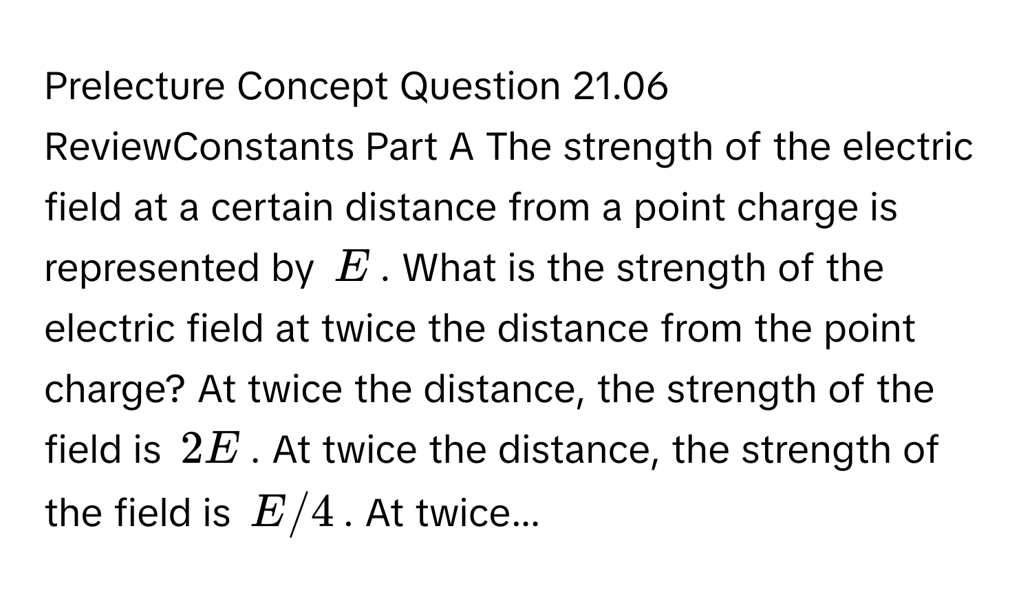 Prelecture Concept Question 21.06 ReviewConstants Part A The strength of the electric field at a certain distance from a point charge is represented by $E$. What is the strength of the electric field at twice the distance from the point charge? At twice the distance, the strength of the field is $2E$. At twice the distance, the strength of the field is $E/4$. At twice...